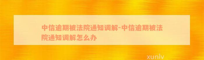 中信逾期被法院通知调解-中信逾期被法院通知调解怎么办