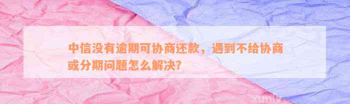 中信没有逾期可协商还款，遇到不给协商或分期问题怎么解决？