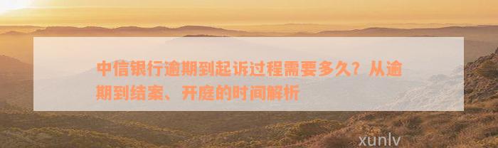 中信银行逾期到起诉过程需要多久？从逾期到结案、开庭的时间解析