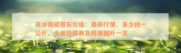 高冰翡翠原石价格：最新行情、多少钱一公斤、全面价格表及精美图片一览