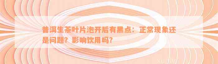 普洱生茶叶片泡开后有黑点：正常现象还是问题？影响饮用吗？