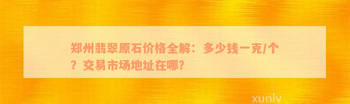 郑州翡翠原石价格全解：多少钱一克/个？交易市场地址在哪？