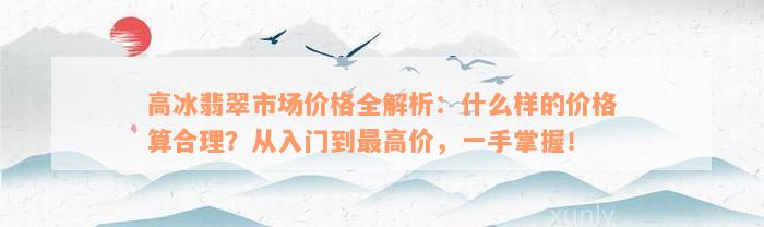 高冰翡翠市场价格全解析：什么样的价格算合理？从入门到最高价，一手掌握！