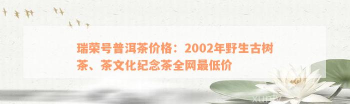 瑞荣号普洱茶价格：2002年野生古树茶、茶文化纪念茶全网最低价