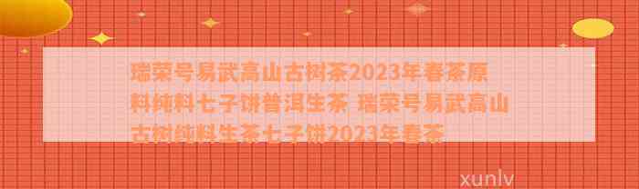 瑞荣号易武高山古树茶2023年春茶原料纯料七子饼普洱生茶 瑞荣号易武高山古树纯料生茶七子饼2023年春茶