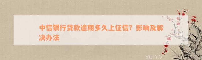 中信银行贷款逾期多久上征信？影响及解决办法