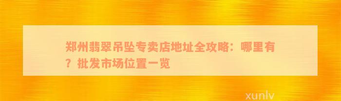 郑州翡翠吊坠专卖店地址全攻略：哪里有？批发市场位置一览