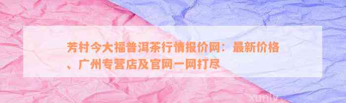 芳村今大福普洱茶行情报价网：最新价格、广州专营店及官网一网打尽