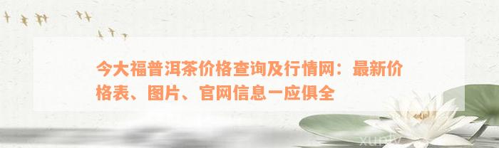 今大福普洱茶价格查询及行情网：最新价格表、图片、官网信息一应俱全