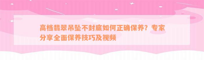 高档翡翠吊坠不封底如何正确保养？专家分享全面保养技巧及视频