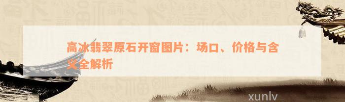 高冰翡翠原石开窗图片：场口、价格与含义全解析