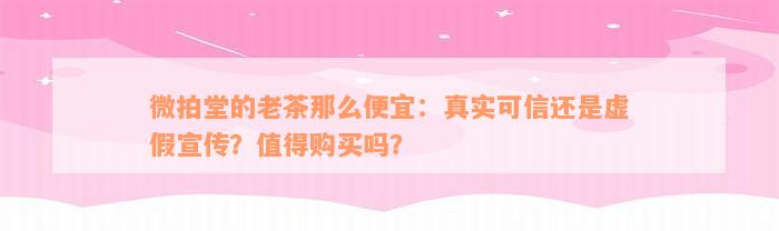 微拍堂的老茶那么便宜：真实可信还是虚假宣传？值得购买吗？