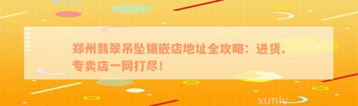 郑州翡翠吊坠镶嵌店地址全攻略：进货、专卖店一网打尽！