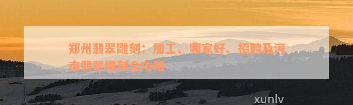 郑州翡翠雕刻：加工、哪家好、招聘及河南翡翠雕刻全攻略