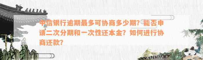 中信银行逾期最多可协商多少期？能否申请二次分期和一次性还本金？如何进行协商还款？