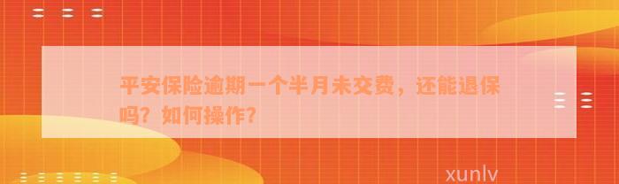 平安保险逾期一个半月未交费，还能退保吗？如何操作？