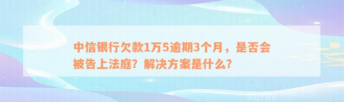 中信银行欠款1万5逾期3个月，是否会被告上法庭？解决方案是什么？