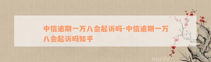 中信逾期一万八会起诉吗-中信逾期一万八会起诉吗知乎