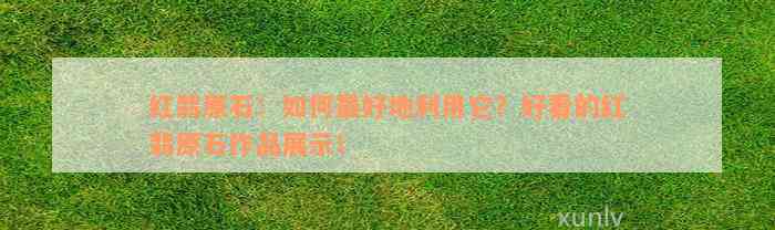 红翡原石：如何最好地利用它？好看的红翡原石作品展示！