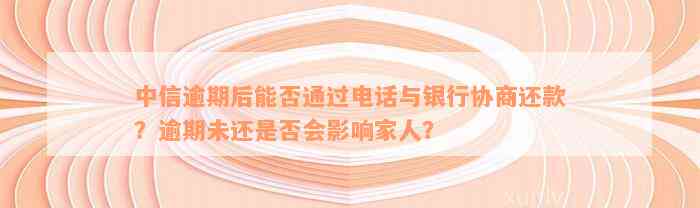 中信逾期后能否通过电话与银行协商还款？逾期未还是否会影响家人？