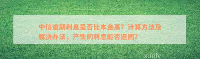 中信逾期利息是否比本金高？计算方法及解决办法，产生的利息能否退回？