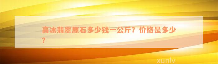 高冰翡翠原石多少钱一公斤？价格是多少？