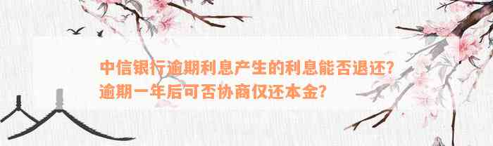 中信银行逾期利息产生的利息能否退还？逾期一年后可否协商仅还本金？