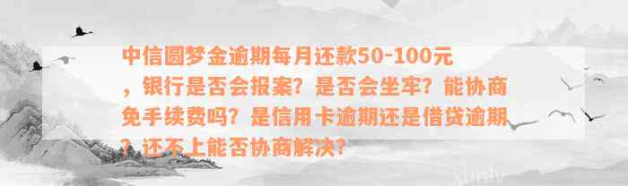 中信圆梦金逾期每月还款50-100元，银行是否会报案？是否会坐牢？能协商免手续费吗？是信用卡逾期还是借贷逾期？还不上能否协商解决？