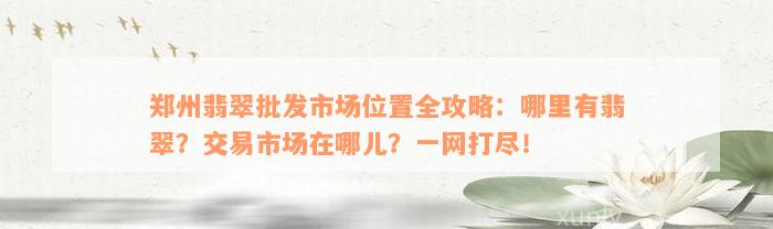 郑州翡翠批发市场位置全攻略：哪里有翡翠？交易市场在哪儿？一网打尽！