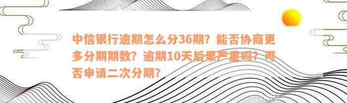 中信银行逾期怎么分36期？能否协商更多分期期数？逾期10天后果严重吗？可否申请二次分期？