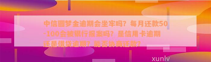 中信圆梦金逾期会坐牢吗？每月还款50-100会被银行报案吗？是信用卡逾期还是借贷逾期？能否协商还款？