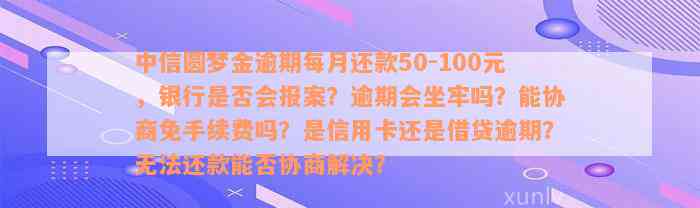 中信圆梦金逾期每月还款50-100元，银行是否会报案？逾期会坐牢吗？能协商免手续费吗？是信用卡还是借贷逾期？无法还款能否协商解决？