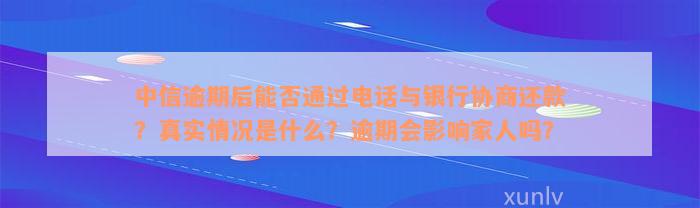 中信逾期后能否通过电话与银行协商还款？真实情况是什么？逾期会影响家人吗？