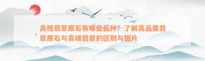 高档翡翠原石有哪些品种？了解高品质翡翠原石与高端翡翠的区别与图片