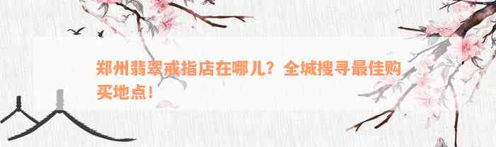 郑州翡翠戒指店在哪儿？全城搜寻最佳购买地点！