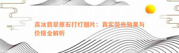 高冰翡翠原石打灯图片：真实荧光效果与价格全解析