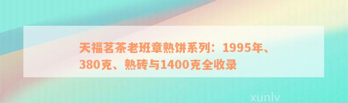 天福茗茶老班章熟饼系列：1995年、380克、熟砖与1400克全收录