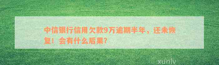 中信银行信用欠款9万逾期半年，还未恢复！会有什么后果？