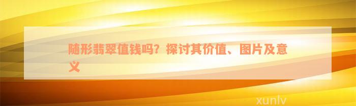 随形翡翠值钱吗？探讨其价值、图片及意义