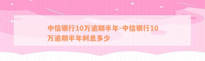 中信银行10万逾期半年-中信银行10万逾期半年利息多少