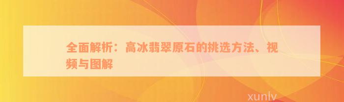 全面解析：高冰翡翠原石的挑选方法、视频与图解