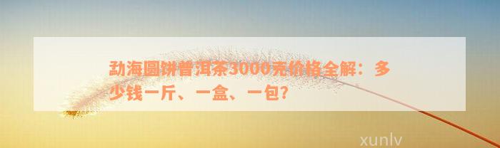 勐海圆饼普洱茶3000克价格全解：多少钱一斤、一盒、一包？