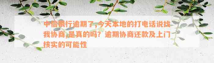 中信银行逾期了,今天本地的打电话说找我协商,是真的吗？逾期协商还款及上门核实的可能性