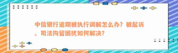 中信银行逾期被执行调解怎么办？被起诉、司法拘留困扰如何解决？