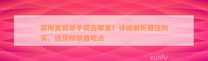 郑州卖翡翠手镯去哪里？详细解析最佳购买、进货和销售地点