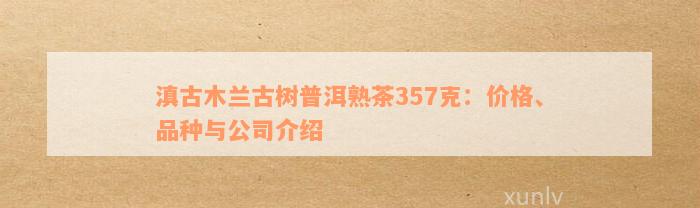 滇古木兰古树普洱熟茶357克：价格、品种与公司介绍