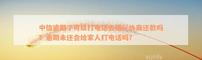 中信逾期了可以打电话去银行协商还款吗？逾期未还会给家人打电话吗？