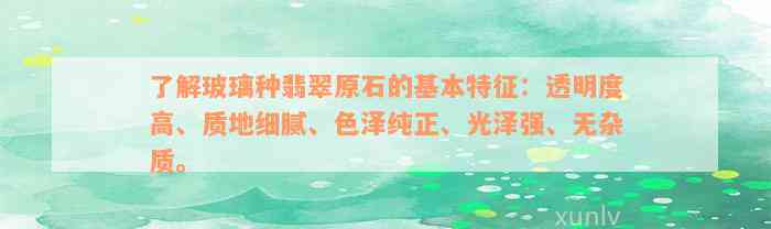 了解玻璃种翡翠原石的基本特征：透明度高、质地细腻、色泽纯正、光泽强、无杂质。