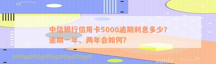 中信银行信用卡5000逾期利息多少？逾期一年、两年会如何？