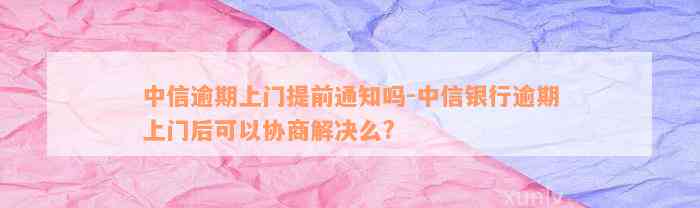 中信逾期上门提前通知吗-中信银行逾期上门后可以协商解决么?